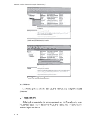 Internet – correio eletrônico, navegação e segurança

Fonte: Microsoft Outlook Express.

Fonte: Microsoft Outlook Express.

Rascunhos
São mensagens inacabadas pelo usuário e salvas para complementação
posterior.

2 – Mensagens
O Outlook, em períodos de tempo que pode ser configurado pelo usuário, conecta-se ao serviço de correio do usuário e baixa para seu computador
as mensagens recebidas.

434

 