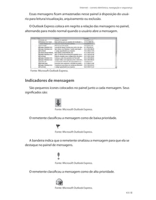 Internet – correio eletrônico, navegação e segurança

Essas mensagens ficam armazenadas nesse painel à disposição do usuário para leitura/visualização, arquivamento ou exclusão.
O Outlook Express coloca em negrito a relação das mensagens no painel,
alternando para modo normal quando o usuário abre a mensagem.

Fonte: Microsoft Outlook Express.

Indicadores de mensagem
São pequenos ícones colocados no painel junto a cada mensagem. Seus
significados são:

Fonte: Microsoft Outlook Express.

O remetente classificou a mensagem como de baixa prioridade.

Fonte: Microsoft Outlook Express.

A bandeira indica que o remetente sinalizou a mensagem para que ela se
destaque no painel de mensagens.

Fonte: Microsoft Outlook Express.

O remetente classificou a mensagem como de alta prioridade.

Fonte: Microsoft Outlook Express.
435

 