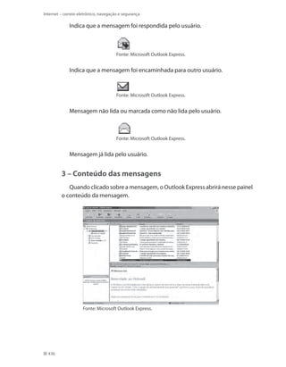 Internet – correio eletrônico, navegação e segurança

Indica que a mensagem foi respondida pelo usuário.

Fonte: Microsoft Outlook Express.

Indica que a mensagem foi encaminhada para outro usuário.

Fonte: Microsoft Outlook Express.

Mensagem não lida ou marcada como não lida pelo usuário.

Fonte: Microsoft Outlook Express.

Mensagem já lida pelo usuário.

3 – Conteúdo das mensagens
Quando clicado sobre a mensagem, o Outlook Express abrirá nesse painel
o conteúdo da mensagem.

Fonte: Microsoft Outlook Express.

436

 