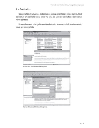 Internet – correio eletrônico, navegação e segurança

4 – Contatos
Os contatos de usuários cadastrados são apresentados nesse painel. Para
adicionar um contato basta clicar na seta ao lado de Contatos e selecionar
Novo contato.
Uma caixa com oito guias contendo todas as características do contato
pode ser preenchida.

Fonte: Microsoft Outlook Express.

Fonte: Microsoft Outlook Express.

437

 