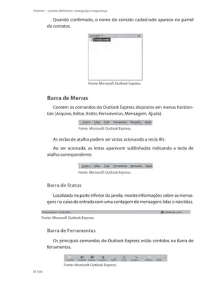 Internet – correio eletrônico, navegação e segurança

Quando confirmado, o nome do contato cadastrado aparece no painel
de contatos.

Fonte: Microsoft Outlook Express.

Barra de Menus
Contém os comandos do Outlook Express dispostos em menus horizontais (Arquivo, Editar, Exibir, Ferramentas, Mensagem, Ajuda).
Fonte: Microsoft Outlook Express.

As teclas de atalho podem ser vistas acionando a tecla Alt.
Ao ser acionada, as letras aparecem sublinhadas indicando a tecla de
atalho correspondente.

Fonte: Microsoft Outlook Express.

Barra de Status
Localizada na parte inferior da janela, mostra informações sobre as mensagens na caixa de entrada com uma contagem de mensagens lidas e não lidas.
Fonte: Microsoft Outlook Express.

Barra de Ferramentas
Os principais comandos do Outlook Express estão contidos na Barra de
ferramentas.

Fonte: Microsoft Outlook Express.
438

 