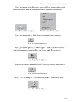 Internet – correio eletrônico, navegação e segurança

Abre a janela com um ambiente em branco (Ctrl+N) para o usuário redigir
um novo e-mail. A seta da direita abre modelos de e-mails predefinidos.

Fonte: Microsoft Outlook Express.

Fonte: Microsoft Outlook Express.

Abre a janela de resposta (Ctrl+R) para a mensagem do remetente.

Fonte: Microsoft Outlook Express.

Abre a janela de resposta (Ctrl+Shift+R) para a mensagem do remetente e
inclui todos os usuários que também receberam cópia da mensagem.

Fonte: Microsoft Outlook Express.

Abre uma janela para encaminhar (Ctrl+F) a mensagem para outro usuário.

Fonte: Microsoft Outlook Express.

Abre a caixa de diálogo (Ctrl+P) da impressora para imprimir o e-mail.

Fonte: Microsoft Outlook Express.

439

 