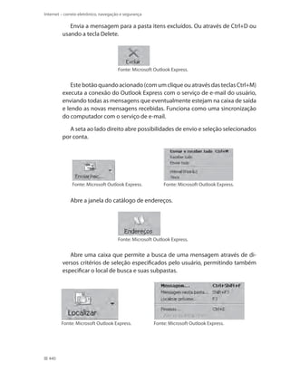 Internet – correio eletrônico, navegação e segurança

Envia a mensagem para a pasta itens excluídos. Ou através de Ctrl+D ou
usando a tecla Delete.

Fonte: Microsoft Outlook Express.

Este botão quando acionado (com um clique ou através das teclas Ctrl+M)
executa a conexão do Outlook Express com o serviço de e-mail do usuário,
enviando todas as mensagens que eventualmente estejam na caixa de saída
e lendo as novas mensagens recebidas. Funciona como uma sincronização
do computador com o serviço de e-mail.
A seta ao lado direito abre possibilidades de envio e seleção selecionados
por conta.

Fonte: Microsoft Outlook Express.

Fonte: Microsoft Outlook Express.

Abre a janela do catálogo de endereços.

Fonte: Microsoft Outlook Express.

Abre uma caixa que permite a busca de uma mensagem através de diversos critérios de seleção especificados pelo usuário, permitindo também
especificar o local de busca e suas subpastas.

Fonte: Microsoft Outlook Express.

440

Fonte: Microsoft Outlook Express.

 
