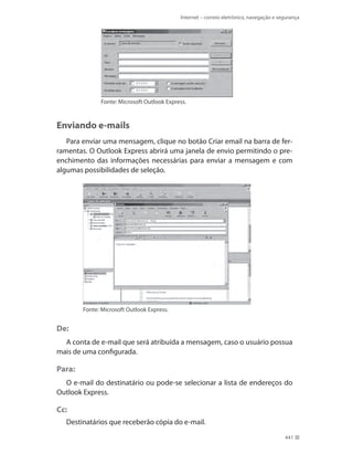 Internet – correio eletrônico, navegação e segurança

Fonte: Microsoft Outlook Express.

Enviando e-mails
Para enviar uma mensagem, clique no botão Criar email na barra de ferramentas. O Outlook Express abrirá uma janela de envio permitindo o preenchimento das informações necessárias para enviar a mensagem e com
algumas possibilidades de seleção.

Fonte: Microsoft Outlook Express.

De:
A conta de e-mail que será atribuída a mensagem, caso o usuário possua
mais de uma configurada.

Para:
O e-mail do destinatário ou pode-se selecionar a lista de endereços do
Outlook Express.

Cc:
Destinatários que receberão cópia do e-mail.
441

 
