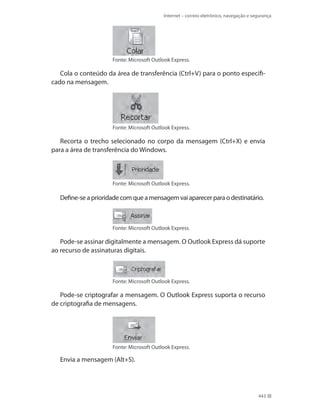Internet – correio eletrônico, navegação e segurança

Fonte: Microsoft Outlook Express.

Cola o conteúdo da área de transferência (Ctrl+V) para o ponto especificado na mensagem.

Fonte: Microsoft Outlook Express.

Recorta o trecho selecionado no corpo da mensagem (Ctrl+X) e envia
para a área de transferência do Windows.

Fonte: Microsoft Outlook Express.

Define-se a prioridade com que a mensagem vai aparecer para o destinatário.

Fonte: Microsoft Outlook Express.

Pode-se assinar digitalmente a mensagem. O Outlook Express dá suporte
ao recurso de assinaturas digitais.

Fonte: Microsoft Outlook Express.

Pode-se criptografar a mensagem. O Outlook Express suporta o recurso
de criptografia de mensagens.

Fonte: Microsoft Outlook Express.

Envia a mensagem (Alt+S).

443

 