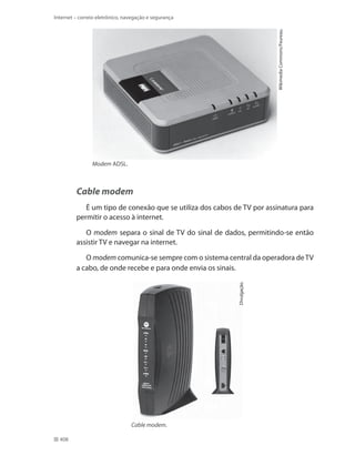 Wikimedia Commons/Feureau.

Internet – correio eletrônico, navegação e segurança

Modem ADSL.

Cable modem
É um tipo de conexão que se utiliza dos cabos de TV por assinatura para
permitir o acesso à internet.
O modem separa o sinal de TV do sinal de dados, permitindo-se então
assistir TV e navegar na internet.

Divulgação.

O modem comunica-se sempre com o sistema central da operadora de TV
a cabo, de onde recebe e para onde envia os sinais.

Cable modem.
408

 