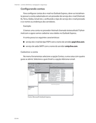 Internet – correio eletrônico, navegação e segurança

Configurando contas
Para configurar contas de e-mail no Outlook Express, deve-se inicialmente possuir a conta cadastrada em um provedor de serviço de e-mail (Hotmail,
IG, Terra, Globo, Gmail etc.), verificando o tipo de serviço de e-mail prestado
e os nomes ou endereços dos servidores.
Exemplo:
Criamos uma conta no provedor Hotmail chamada testeoutlook77@hotmail.com e agora vamos cadastrar seus dados no Outlook Express.
A conta possui as seguintes características:
 serviço de e-mail do tipo POP3 com o nome do servidor pop3.live.com;
 serviço de saída SMTP com o nome do servidor smtp.live.com.

Cadastrar a conta
No menu Ferramentas selecione a opção Contas, e uma caixa com quatro
guias se abrirá. Selecione a guia Email e a opção Adicionar email.

Fonte: Microsoft Outlook Express.

444

 