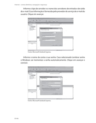 Internet – correio eletrônico, navegação e segurança

Informe o tipo de servidor e o nome dos servidores de entrada e de saída
de e-mail. Essa informação é fornecida pelo provedor de serviço de e-mail do
usuário. Clique em avançar.

Fonte: Microsoft Outlook Express.

Informe o nome da conta e sua senha. Caso selecionado Lembrar senha
o Windows vai memorizar a senha automaticamente. Clique em avançar e
concluir.

Fonte: Microsoft Outlook Express.

446

 