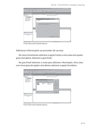 Internet – correio eletrônico, navegação e segurança

Fonte: Microsoft Outlook Express.

Adicionar informações ao provedor de serviço
No menu Ferramentas selecione a opção Contas e uma caixa com quatro
guias será aberta. Selecione a guia Email.
Na guia Email selecione a conta para adicionar informações. Uma caixa
com cinco guias de opções será aberta; selecione a opção Servidores.

Fonte: Microsoft Outlook Express.

447

 