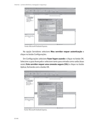 Internet – correio eletrônico, navegação e segurança

Fonte: Microsoft Outlook Express.

Na opção Servidores selecione Meu servidor requer autenticação e
clique no botão Configurações.
Em Configurações selecione Fazer logon usando e clique no botão OK.
Selecione a guia Avançado e selecione tanto para entrada como saída (duas
vezes) Este servidor requer uma conexão segura (SSL) e clique no botão
Aplicar, fechando com o botão OK.

Fonte: Microsoft Outlook Express.

448

 