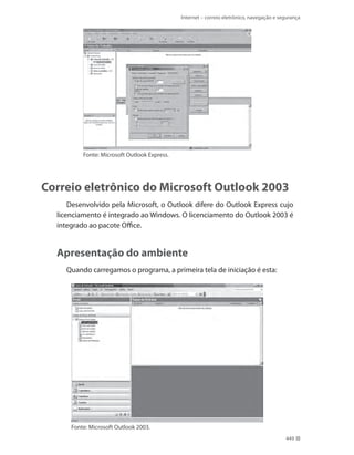 Internet – correio eletrônico, navegação e segurança

Fonte: Microsoft Outlook Express.

Correio eletrônico do Microsoft Outlook 2003
Desenvolvido pela Microsoft, o Outlook difere do Outlook Express cujo
licenciamento é integrado ao Windows. O licenciamento do Outlook 2003 é
integrado ao pacote Office.

Apresentação do ambiente
Quando carregamos o programa, a primeira tela de iniciação é esta:

Fonte: Microsoft Outlook 2003.
449

 