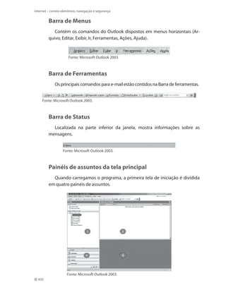 Internet – correio eletrônico, navegação e segurança

Barra de Menus
Contém os comandos do Outlook dispostos em menus horizontais (Arquivo, Editar, Exibir, Ir, Ferramentas, Ações, Ajuda).

Fonte: Microsoft Outlook 2003.

Barra de Ferramentas
Os principais comandos para e-mail estão contidos na Barra de ferramentas.
Fonte: Microsoft Outlook 2003.

Barra de Status
Localizada na parte inferior da janela, mostra informações sobre as
mensagens.
Fonte: Microsoft Outlook 2003.

Painéis de assuntos da tela principal
Quando carregamos o programa, a primeira tela de iniciação é dividida
em quatro painéis de assuntos.

Fonte: Microsoft Outlook 2003.
450

 