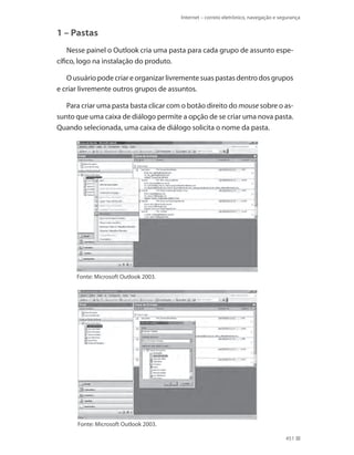 Internet – correio eletrônico, navegação e segurança

1 – Pastas
Nesse painel o Outlook cria uma pasta para cada grupo de assunto específico, logo na instalação do produto.
O usuário pode criar e organizar livremente suas pastas dentro dos grupos
e criar livremente outros grupos de assuntos.
Para criar uma pasta basta clicar com o botão direito do mouse sobre o assunto que uma caixa de diálogo permite a opção de se criar uma nova pasta.
Quando selecionada, uma caixa de diálogo solicita o nome da pasta.

Fonte: Microsoft Outlook 2003.

Fonte: Microsoft Outlook 2003.
451

 