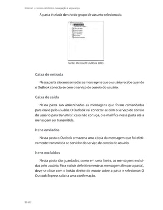 Internet – correio eletrônico, navegação e segurança

A pasta é criada dentro do grupo de assunto selecionado.

Fonte: Microsoft Outlook 2003.

Caixa de entrada
Nessa pasta são armazenadas as mensagens que o usuário recebe quando
o Outlook conecta-se com o serviço de correio do usuário.

Caixa de saída
Nessa pasta são armazenadas as mensagens que foram comandadas
para envio pelo usuário. O Outlook vai conectar-se com o serviço de correio
do usuário para transmitir; caso não consiga, o e-mail fica nessa pasta até a
mensagem ser transmitida.

Itens enviados
Nessa pasta o Outlook armazena uma cópia da mensagem que foi efetivamente transmitida ao servidor do serviço de correio do usuário.

Itens excluídos
Nessa pasta são guardadas, como em uma lixeira, as mensagens excluídas pelo usuário. Para excluir definitivamente as mensagens (limpar a pasta),
deve-se clicar com o botão direito do mouse sobre a pasta e selecionar: O
Outlook Express solicita uma confirmação.

452

 