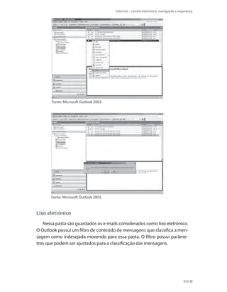 Internet – correio eletrônico, navegação e segurança

Fonte: Microsoft Outlook 2003.

Fonte: Microsoft Outlook 2003.

Lixo eletrônico
Nessa pasta são guardados os e-mails considerados como lixo eletrônico.
O Outlook possui um filtro de conteúdo de mensagens que classifica a mensagem como indesejada movendo para essa pasta. O filtro possui parâmetros que podem ser ajustados para a classificação das mensagens.

453

 
