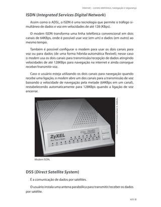 Internet – correio eletrônico, navegação e segurança

ISDN (Integrated Services Digital Network)
Assim como o ADSL, o ISDN é uma tecnologia que permite o tráfego simultâneo de dados e voz em velocidades de até 128 (kbps).
O modem ISDN transforma uma linha telefônica convencional em dois
canais de 64Kbps, onde é possível usar voz (em um) e dados (em outro) ao
mesmo tempo.
Também é possível configurar o modem para usar os dois canais para
voz ou para dados (de uma forma híbrida-automática flexível); nesse caso
o modem usa os dois canais para transmissão/recepção de dados atingindo
velocidades de até 128Kbps para navegação na internet e ainda consegue
receber/transmitir voz.

Wikimedia Commons/Joham H. Addicks.

Caso o usuário esteja utilizando os dois canais para navegação quando
recebe uma ligação, o modem abre um dos canais para a transmissão de voz
baixando a velocidade de navegação pela metade (64KBps em um canal),
restabelecendo automaticamente para 128KBps quando a ligação de voz
encerrar.

Modem ISDN.

DSS (Direct Satellite System)
É a comunicação de dados por satélites.
O usuário instala uma antena parabólica para transmitir/receber os dados
por satélite.
409

 