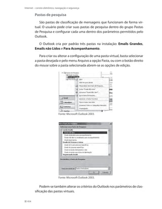Internet – correio eletrônico, navegação e segurança

Pastas de pesquisa
São pastas de classificação de mensagens que funcionam de forma virtual. O usuário pode criar suas pastas de pesquisa dentro do grupo Pastas
de Pesquisa e configurar cada uma dentro dos parâmetros permitidos pelo
Outlook.
O Outlook cria por padrão três pastas na instalação: Emails Grandes,
Emails não Lidos e Para Acompanhamento.
Para criar ou alterar a configuração de uma pasta virtual, basta selecionar
a pasta desejada e pelo menu Arquivo a opção Pasta, ou com o botão direito
do mouse sobre a pasta selecionada abrem-se as opções de edição.

Fonte: Microsoft Outlook 2003.

Fonte: Microsoft Outlook 2003.

Podem-se também alterar os critérios do Outlook nos parâmetros de classificação das pastas virtuais.
454

 