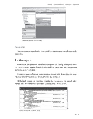 Internet – correio eletrônico, navegação e segurança

Fonte: Microsoft Outlook 2003.

Rascunhos
São mensagens inacabadas pelo usuário e salvas para complementação
posterior.

2 – Mensagens
O Outlook, em períodos de tempo que pode ser configurado pelo usuário, conecta-se ao serviço de correio do usuário e baixa para seu computador
as mensagens recebidas.
Essas mensagens ficam armazenadas nesse painel, à disposição do usuário para leitura/visualização arquivamento ou exclusão.
O Outlook coloca em negrito a relação das mensagens no painel, alternando para modo normal quando o usuário abre a mensagem.

Fonte: Microsoft Outlook 2003.
455

 