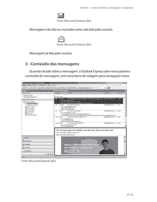 Internet – correio eletrônico, navegação e segurança

Fonte: Microsoft Outlook 2003.

Mensagem não lida ou marcada como não lida pelo usuário.

Fonte: Microsoft Outlook 2003.

Mensagem já lida pelo usuário.

3 - Conteúdo das mensagens
Quando clicado sobre a mensagem, o Outlook Express abre nesse painel o
conteúdo da mensagem, com uma barra de rolagem para navegação neste.

Fonte: Microsoft Outlook 2003.

457

 