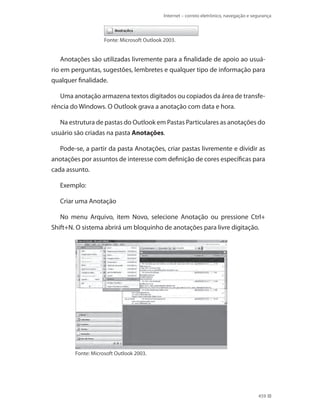 Internet – correio eletrônico, navegação e segurança

Fonte: Microsoft Outlook 2003.

Anotações são utilizadas livremente para a finalidade de apoio ao usuário em perguntas, sugestões, lembretes e qualquer tipo de informação para
qualquer finalidade.
Uma anotação armazena textos digitados ou copiados da área de transferência do Windows. O Outlook grava a anotação com data e hora.
Na estrutura de pastas do Outlook em Pastas Particulares as anotações do
usuário são criadas na pasta Anotações.
Pode-se, a partir da pasta Anotações, criar pastas livremente e dividir as
anotações por assuntos de interesse com definição de cores específicas para
cada assunto.
Exemplo:
Criar uma Anotação
No menu Arquivo, item Novo, selecione Anotação ou pressione Ctrl+
Shift+N. O sistema abrirá um bloquinho de anotações para livre digitação.

Fonte: Microsoft Outlook 2003.

459

 