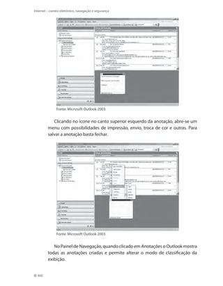 Internet – correio eletrônico, navegação e segurança

Fonte: Microsoft Outlook 2003.

Clicando no ícone no canto superior esquerdo da anotação, abre-se um
menu com possibilidades de impressão, envio, troca de cor e outras. Para
salvar a anotação basta fechar.

Fonte: Microsoft Outlook 2003.

No Painel de Navegação, quando clicado em Anotações o Outlook mostra
todas as anotações criadas e permite alterar o modo de classificação da
exibição.
460

 