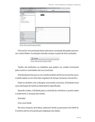 Internet – correio eletrônico, navegação e segurança

Fonte: Microsoft Outlook 2003.

Para excluir uma anotação basta selecionar a anotação desejada e pressionar a tecla Delete. A anotação excluída vai para a pasta de itens excluídos.

Fonte: Microsoft Outlook 2003.

Tarefas são lembretes ou trabalhos que podem ser criados livremente
pelo usuário e controlados até sua conclusão.
O Outlook permite que se crie a tarefa também de forma recorrente, isto é,
a tarefa repete-se em intervalos regulares de tempo (semanal, mensal etc.).
Pode-se também criar e designar uma tarefa a terceiros. O Outlook envia
uma solicitação de tarefa ao destinatário especificado.
Quando criadas, o Outlook passa a controlá-las e lembrar o usuário sobre
o andamento e situação das tarefas.
Exemplo:
Criar uma Tarefa
No menu Arquivo, item Novo, selecione Tarefa ou pressione Ctrl+Shift+K.
O sistema abrirá uma janela para digitação dos dados.
461

 