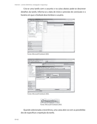 Internet – correio eletrônico, navegação e segurança

Cria-se uma tarefa com o assunto e na caixa abaixo pode-se descrever
detalhes da tarefa. Informa-se a data de início e previsão de conclusão e o
horário em que o Outlook deve lembrar o usuário.

Fonte: Microsoft Outlook 2003.

Fonte: Microsoft Outlook 2003.

Fonte: Microsoft Outlook 2003.

Quando selecionada a recorrência, uma caixa abre-se com as possibilidades de especificar a repetição da tarefa.
462

 