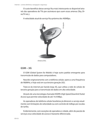 Internet – correio eletrônico, navegação e segurança

O custo-benefício desse serviço fica mais interessante se disponível através das operadoras de TVs por assinatura que usam essas antenas (Sky, DirecTV etc.).

Divulgação.

A velocidade atual do serviço fica próxima dos 400KBps.

Antena DSS.

GSM – 3G
O GSM (Global System for Mobile) é hoje outro padrão emergente para
transmissão de dados para computadores.
Nascido originariamente com a telefonia celular, opera a uma frequência
de 900MHz, e hoje está em sua terceira geração (3G).
Trata-se da internet por banda larga 3G, que utiliza a rede de celular de
terceira geração para a transmissão de dados em alta velocidade.
Através de uma tecnologia chamada HSDPA (High Speed Downlink Packet
Access) que permite velocidade de até 14.4 Mbps.
As operadoras de telefonia celular brasileiras já oferecem o serviço atualmente com limitações de velocidade ou com controle de tráfego por escalas
de tarifas.
Evidentemente, com exceções de operadora e cidade, além do pacote de
serviços essa velocidade de acesso é bastante diferenciada.
410

 