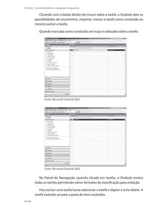 Internet – correio eletrônico, navegação e segurança

Clicando com o botão direito do mouse sobre a tarefa, o Outlook abre as
possibilidades de encaminhar, imprimir, marcar a tarefa como concluída ou
mesmo excluir a tarefa.
Quando marcada como concluída um traço é colocado sobre a tarefa.

Fonte: Microsoft Outlook 2003.

Fonte: Microsoft Outlook 2003.

No Painel de Navegação, quando clicado em tarefas, o Outlook mostra
todas as tarefas permitindo vários formatos de classificação para exibição.
Para excluir uma tarefa basta selecionar a tarefa e digitar a tecla delete. A
tarefa excluída vai para a pasta de itens excluídos.
464

 