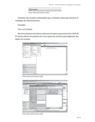 Internet – correio eletrônico, navegação e segurança

Fonte: Microsoft Outlook 2003.

Contatos são usuários cadastrados que o Outlook utiliza para diversas finalidades de relacionamento.
Exemplo:
Criar um Contato
No menu Arquivo, item Novo, selecione Contato ou pressione Ctrl+Shift+B.
O sistema abrirá uma janela com cinco guias de assuntos para digitação dos
dados do contato.

Fonte: Microsoft Outlook 2003.

Fonte: Microsoft Outlook 2003.
465

 