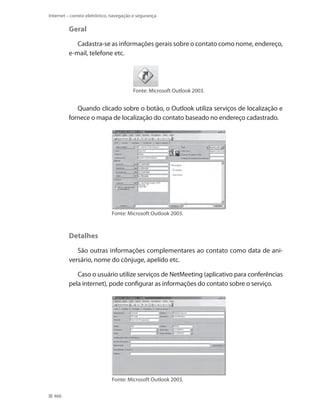 Internet – correio eletrônico, navegação e segurança

Geral
Cadastra-se as informações gerais sobre o contato como nome, endereço,
e-mail, telefone etc.

Fonte: Microsoft Outlook 2003.

Quando clicado sobre o botão, o Outlook utiliza serviços de localização e
fornece o mapa de localização do contato baseado no endereço cadastrado.

Fonte: Microsoft Outlook 2003.

Detalhes
São outras informações complementares ao contato como data de aniversário, nome do cônjuge, apelido etc.
Caso o usuário utilize serviços de NetMeeting (aplicativo para conferências
pela internet), pode configurar as informações do contato sobre o serviço.

Fonte: Microsoft Outlook 2003.
466

 