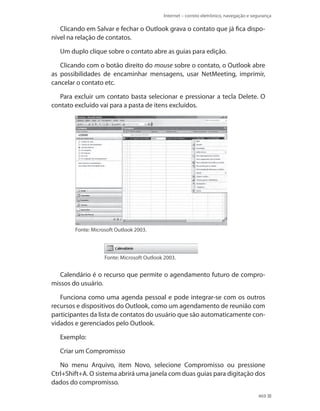 Internet – correio eletrônico, navegação e segurança

Clicando em Salvar e fechar o Outlook grava o contato que já fica disponível na relação de contatos.
Um duplo clique sobre o contato abre as guias para edição.
Clicando com o botão direito do mouse sobre o contato, o Outlook abre
as possibilidades de encaminhar mensagens, usar NetMeeting, imprimir,
cancelar o contato etc.
Para excluir um contato basta selecionar e pressionar a tecla Delete. O
contato excluído vai para a pasta de itens excluídos.

Fonte: Microsoft Outlook 2003.

Fonte: Microsoft Outlook 2003.

Calendário é o recurso que permite o agendamento futuro de compromissos do usuário.
Funciona como uma agenda pessoal e pode integrar-se com os outros
recursos e dispositivos do Outlook, como um agendamento de reunião com
participantes da lista de contatos do usuário que são automaticamente convidados e gerenciados pelo Outlook.
Exemplo:
Criar um Compromisso
No menu Arquivo, item Novo, selecione Compromisso ou pressione
Ctrl+Shift+A. O sistema abrirá uma janela com duas guias para digitação dos
dados do compromisso.
469

 