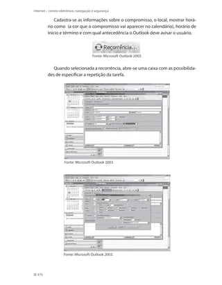 Internet – correio eletrônico, navegação e segurança

Cadastra-se as informações sobre o compromisso, o local, mostrar horário como (a cor que o compromisso vai aparecer no calendário), horário de
início e término e com qual antecedência o Outlook deve avisar o usuário.

Fonte: Microsoft Outlook 2003.

Quando selecionada a recorrência, abre-se uma caixa com as possibilidades de especificar a repetição da tarefa.

Fonte: Microsoft Outlook 2003.

Fonte: Microsoft Outlook 2003.

470

 