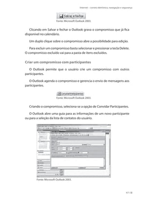 Internet – correio eletrônico, navegação e segurança

Fonte: Microsoft Outlook 2003.

Clicando em Salvar e fechar o Outlook grava o compromisso que já fica
disponível no calendário.
Um duplo clique sobre o compromisso abre a possibilidade para edição.
Para excluir um compromisso basta selecionar e pressionar a tecla Delete.
O compromisso excluído vai para a pasta de itens excluídos.

Criar um compromisso com participantes
O Outlook permite que o usuário crie um compromisso com outros
participantes.
O Outlook agenda o compromisso e gerencia o envio de mensagens aos
participantes.

Fonte: Microsoft Outlook 2003.

Criando o compromisso, seleciona-se a opção de Convidar Participantes.
O Outlook abre uma guia para as informações de um novo participante
ou para a seleção da lista de contatos do usuário.

Fonte: Microsoft Outlook 2003.

471

 