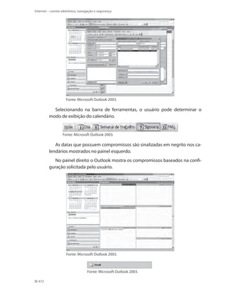 Internet – correio eletrônico, navegação e segurança

Fonte: Microsoft Outlook 2003.

Selecionando na barra de ferramentas, o usuário pode determinar o
modo de exibição do calendário.

Fonte: Microsoft Outlook 2003.

As datas que possuem compromissos são sinalizadas em negrito nos calendários mostrados no painel esquerdo.
No painel direito o Outlook mostra os compromissos baseados na configuração solicitada pelo usuário.

Fonte: Microsoft Outlook 2003.

Fonte: Microsoft Outlook 2003.
472

 