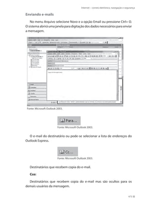 Internet – correio eletrônico, navegação e segurança

Enviando e-mails
No menu Arquivo selecione Novo e a opção Email ou pressione Ctrl+ O.
O sistema abrirá uma janela para digitação dos dados necessários para enviar
a mensagem.

Fonte: Microsoft Outlook 2003.

Fonte: Microsoft Outlook 2003.

O e-mail do destinatário ou pode-se selecionar a lista de endereços do
Outlook Express.

Fonte: Microsoft Outlook 2003.

Destinatários que recebem copia do e-mail.
Cco:
Destinatários que recebem copia do e-mail mas são ocultos para os
demais usuários da mensagem.
473

 
