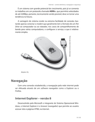 Internet – correio eletrônico, navegação e segurança

É um sistema com grande potencial de crescimento, pois já se comenta
os trabalhos em um protocolo chamado HSPA+, que permitirá velocidades
de até 42MBps; portanto, tecnicamente sendo possível, deve se tornar uma
tendência no futuro.

Wikimedia Commons/Julien Min Gong.

A vantagem do sistema reside na extrema facilidade de conexão, bastando apenas conectar o modem que geralmente tem o formato de um Pen
Drive ao computador ou ao roteador, nos casos de compartilhamento de
banda para vários computadores, e configurar o serviço, o que é relativamente simples.

Modem 3G.

Navegação
Com uma conexão estabelecida, a navegação pela rede internet pode
ser efetuada através de um software navegador como o Explorer ou o
Firefox.

Internet Explorer – versão 8
Desenvolvido pela Microsoft e integrante do Sistema Operacional Windows, o Internet Explorer é o browser (navegador) que permite ao usuário
acessar sites e páginas HTML na internet.

411

 