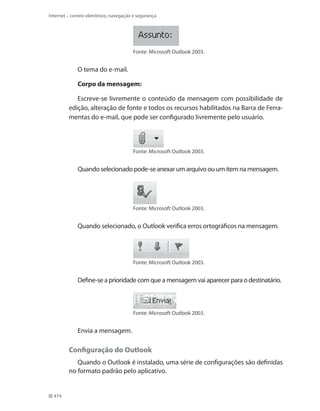 Internet – correio eletrônico, navegação e segurança

Fonte: Microsoft Outlook 2003.

O tema do e-mail.
Corpo da mensagem:
Escreve-se livremente o conteúdo da mensagem com possibilidade de
edição, alteração de fonte e todos os recursos habilitados na Barra de Ferramentas do e-mail, que pode ser configurado livremente pelo usuário.

Fonte: Microsoft Outlook 2003.

Quando selecionado pode-se anexar um arquivo ou um item na mensagem.

Fonte: Microsoft Outlook 2003.

Quando selecionado, o Outlook verifica erros ortográficos na mensagem.

Fonte: Microsoft Outlook 2003.

Define-se a prioridade com que a mensagem vai aparecer para o destinatário.

Fonte: Microsoft Outlook 2003.

Envia a mensagem.

Configuração do Outlook
Quando o Outlook é instalado, uma série de configurações são definidas
no formato padrão pelo aplicativo.

474

 