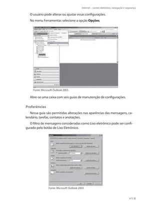 Internet – correio eletrônico, navegação e segurança

O usuário pode alterar ou ajustar essas configurações.
No menu Ferramentas selecione a opção Opções.

Fonte: Microsoft Outlook 2003.

Abre-se uma caixa com seis guias de manutenção de configurações.

Preferências
Nessa guia são permitidas alterações nas aparências das mensagens, calendário, tarefas, contatos e anotações.
O filtro de mensagens consideradas como Lixo eletrônico pode ser configurado pelo botão de Lixo Eletrônico.

Fonte: Microsoft Outlook 2003.

475

 
