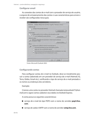 Internet – correio eletrônico, navegação e segurança

Configurar email
As conexões das contas de e-mail com o provedor de serviço do usuário,
o arquivo de armazenamento das contas e suas características para enviar e
receber são configuradas nessa guia.

Fonte: Microsoft Outlook 2003.

Configurando contas
Para configurar contas de e-mail no Outlook, deve-se inicialmente possuir a conta cadastrada em um provedor de serviço de e-mail (Hotmail, IG,
Terra, Globo, Gmail etc.), verificando o tipo de serviço de e-mail prestado e
os nomes ou endereços dos servidores.
Exemplo:
Criamos uma conta no provedor Hotmail chamada testeoutlook77@hotmail.com e agora vamos cadastrar seus dados no Outlook Express.
A conta possui as seguintes características:
 serviço de e-mail do tipo POP3 com o nome do servidor pop3.live.
com.
 serviço de saída é SMTP com o nome do servidor smtp.live.com.
476

 