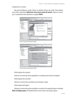 Internet – correio eletrônico, navegação e segurança

Cadastrar a conta
Na guia Configurar email, clique no botão Contas de email. Será aberta
uma caixa. Selecione Adicionar uma nova conta de email, clique em avançar e na próxima tela selecione a opção POP3.

Fonte: Microsoft Outlook 2003.

Fonte: Microsoft Outlook 2003.

Informações do usuário:
Informe o nome da conta (apelido) e o endereço de email completo.
Informações do servidor:
Informe o nome dos servidores de entrada e saída.
Informações de logon:
Informe o nome da conta completo e a senha. Em seguida clique no botão
Mais Configurações. O Outlook abrirá uma caixa com quatro guias.
477

 