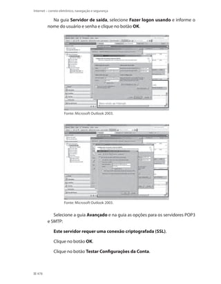 Internet – correio eletrônico, navegação e segurança

Na guia Servidor de saída, selecione Fazer logon usando e informe o
nome do usuário e senha e clique no botão OK.

Fonte: Microsoft Outlook 2003.

Fonte: Microsoft Outlook 2003.

Selecione a guia Avançado e na guia as opções para os servidores POP3
e SMTP:
Este servidor requer uma conexão criptografada (SSL).
Clique no botão OK.
Clique no botão Testar Configurações da Conta.

478

 