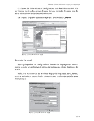 Internet – correio eletrônico, navegação e segurança

O Outlook vai testar todas as configurações dos dados cadastrados nos
servidores, mostrando o status de cada item da conexão. Em cada fase do
teste o status deve encerrar como concluído.
Em seguida clique no botão Avançar e na próxima tela Concluir.

Fonte: Microsoft Outlook 2003.

Formato de email
Nessa guia podem ser configurados o formato de linguagem da mensagem e associar um aplicativo de edição de texto para a edição dos textos de
e-mail.
Inclusão e manutenção de modelos de papéis de parede, carta, fontes,
cores e assinaturas padronizadas possuem seus botões apropriados para
manutenção.

Fonte: Microsoft Outlook 2003.
479

 