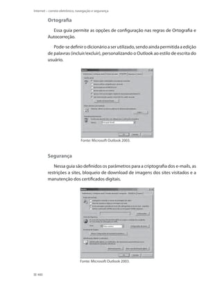 Internet – correio eletrônico, navegação e segurança

Ortografia
Essa guia permite as opções de configuração nas regras de Ortografia e
Autocorreção.
Pode-se definir o dicionário a ser utilizado, sendo ainda permitida a edição
de palavras (incluir/excluir), personalizando o Outlook ao estilo de escrita do
usuário.

Fonte: Microsoft Outlook 2003.

Segurança
Nessa guia são definidos os parâmetros para a criptografia dos e-mails, as
restrições a sites, bloqueio de download de imagens dos sites visitados e a
manutenção dos certificados digitais.

Fonte: Microsoft Outlook 2003.
480

 