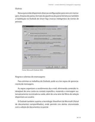 Internet – correio eletrônico, navegação e segurança

Outras
Nessa guia estão disponíveis diversas configurações para sons em mensagens, limpeza de pastas, formato da aparência do painel de leitura e também
a habilitação no Outlook de Smart Tags (marcas inteligentes) de nomes de
pessoas.

Fonte: Microsoft Outlook 2003.

Regras e alertas de mensagens
Para otimizar os trabalhos do Outlook, pode-se criar regras de gerenciamento de mensagens.
As regras organizam o recebimento do e-mail, eliminando conteúdo indesejável de uma conta ou contato específico, movendo a mensagem automaticamente na entrada ou saída, além de uma série de filtros de seleção
disponíveis ao usuário.
O Outlook também suporta a tecnologia SharePoint da Microsoft (Portal
de documentos compartilhados), onde permite cria alertas sincronizado
com a edição de documentos no portal.

481

 
