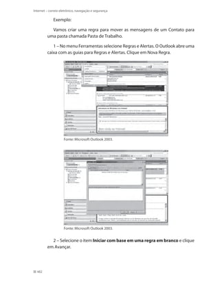 Internet – correio eletrônico, navegação e segurança

Exemplo:
Vamos criar uma regra para mover as mensagens de um Contato para
uma pasta chamada Pasta de Trabalho.
1 – No menu Ferramentas selecione Regras e Alertas. O Outlook abre uma
caixa com as guias para Regras e Alertas. Clique em Nova Regra.

Fonte: Microsoft Outlook 2003.

Fonte: Microsoft Outlook 2003.

2 – Selecione o item Iniciar com base em uma regra em branco e clique
em Avançar.

482

 