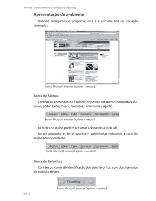 Internet – correio eletrônico, navegação e segurança

Apresentação do ambiente
Quando carregamos o programa, esta é a primeira tela de iniciação
(exemplo):

Fonte: Microsoft Internet Explorer – versão 8.

Barra de Menus
Contém os comandos do Explorer dispostos em menus horizontais (Arquivo, Editar, Exibir, Inserir, Favoritos, Ferramentas, Ajuda).

Fonte: Microsoft Internet Explorer – versão 8.

As teclas de atalho podem ser vistas acionando a tecla Alt.
Ao ser acionada, as letras aparecem sublinhadas indicando a tecla de
atalho correspondente.

Fonte: Microsoft Internet Explorer – versão 8.

Barra de favoritos
Contém os ícones de identificação dos sites favoritos, com dois formatos
de exibição destes.

Fonte: Microsoft Internet Explorer – versão 8.
412

 