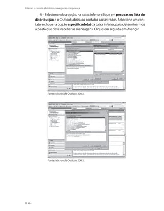 Internet – correio eletrônico, navegação e segurança

4 – Selecionando a opção, na caixa inferior clique em pessoas ou lista de
distribuição e o Outlook abrirá os contatos cadastrados. Selecione um contato e clique na opção especificado(a) da caixa inferior, para determinarmos
a pasta que deve receber as mensagens. Clique em seguida em Avançar.

Fonte: Microsoft Outlook 2003.

Fonte: Microsoft Outlook 2003.

484

 