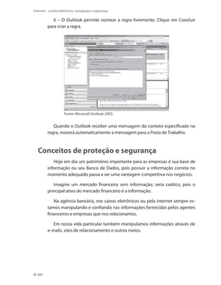 Internet – correio eletrônico, navegação e segurança

6 – O Outlook permite nomear a regra livremente. Clique em Concluir
para criar a regra.

Fonte: Microsoft Outlook 2003.

Quando o Outlook receber uma mensagem do contato especificado na
regra, moverá automaticamente a mensagem para a Pasta de Trabalho.

Conceitos de proteção e segurança
Hoje em dia um patrimônio importante para as empresas é sua base de
informação ou seu Banco de Dados, pois possuir a informação correta no
momento adequado passa a ser uma vantagem competitiva nos negócios.
Imagine um mercado financeiro sem informação; seria caótico, pois o
principal ativo do mercado financeiro é a informação.
Na agência bancária, nos caixas eletrônicos ou pela internet sempre estamos manipulando e confiando nas informações fornecidas pelos agentes
financeiros e empresas que nos relacionamos.
Em nossa vida particular também manipulamos informações através de
e-mails, sites de relacionamento e outros meios.

486

 