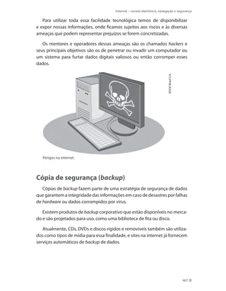 Internet – correio eletrônico, navegação e segurança

Para utilizar toda essa facilidade tecnológica temos de disponibilizar
e expor nossas informações, onde ficamos sujeitos aos riscos e às diversas
ameaças que podem representar prejuízos se forem concretizadas.

IESDE Brasil S.A.

Os mentores e operadores dessas ameaças são os chamados hackers e
seus principais objetivos são os de penetrar ou invadir um computador ou
um sistema para furtar dados digitais valiosos ou então corromper esses
dados.

Perigos na internet.

Cópia de segurança (backup)
Cópias de backup fazem parte de uma estratégia de segurança de dados
que garantem a integridade das informações em caso de desastres por falhas
de hardware ou dados corrompidos por vírus.
Existem produtos de backup corporativo que estão disponíveis no mercado e são projetados para uso, como uma biblioteca de fita ou disco.
Atualmente, CDs, DVDs e discos rígidos e removíveis também são utilizados como tipos de mídia para essa finalidade, e sites na internet já fornecem
serviços automáticos de backup de dados.

487

 